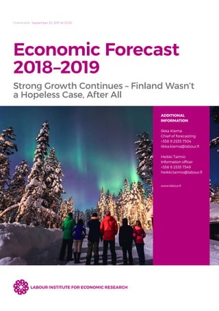 Publishable September 20, 2017 at 10.00
Economic Forecast
2018–2019
Strong Growth Continues – Finland Wasn’t
a Hopeless Case, After All
ADDITIONAL
INFORMATION
Ilkka Kiema
Chief of forecasting
+358 9 2535 7304
ilkka.kiema@labour.fi
Heikki Taimio
Information officer
+358 9 2535 7349
heikki.taimio@labour.fi
www.labour.fi
LABOUR INSTITUTE FOR ECONOMIC RESEARCH
 
