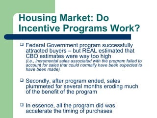 Housing Market: Do
Incentive Programs Work?
   Federal Government program successfully
    attracted buyers – but REAL estimated that
    CBO estimates were way too high
    (i.e., incremental sales associated with the program failed to
    account for sales that could normally have been expected to
    have been made)

   Secondly, after program ended, sales
    plummeted for several months eroding much
    of the benefit of the program

   In essence, all the program did was
    accelerate the timing of purchases
 