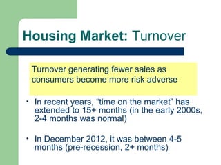 Housing Market: Turnover

    Turnover generating fewer sales as
    consumers become more risk adverse

•   In recent years, “time on the market” has
    extended to 15+ months (in the early 2000s,
    2-4 months was normal)

•   In December 2012, it was between 4-5
    months (pre-recession, 2+ months)
 