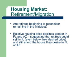 Housing Market:
Retirement/Migration
•   Are retirees beginning to reconsider
    remaining in the Midwest?

•   Relative housing price declines greater in
    FL and AZ – suggesting that retirees could
    sell in IL (even below their desired price)
    and still afford the house they desire in FL
    or AZ
 
