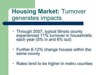 Housing Market: Turnover
generates impacts

•   Through 2007, typical Illinois county
    experienced 11% turnover in households
    each year (5% in and 6% out)

•   Further 6-12% change houses within the
    same county

•   Rates tend to be higher in metro counties
 