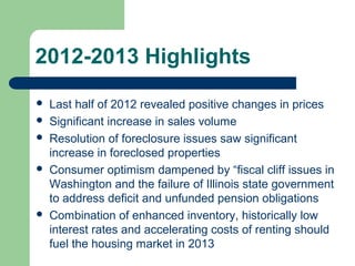 2012-2013 Highlights
   Last half of 2012 revealed positive changes in prices
   Significant increase in sales volume
   Resolution of foreclosure issues saw significant
    increase in foreclosed properties
   Consumer optimism dampened by “fiscal cliff issues in
    Washington and the failure of Illinois state government
    to address deficit and unfunded pension obligations
   Combination of enhanced inventory, historically low
    interest rates and accelerating costs of renting should
    fuel the housing market in 2013
 