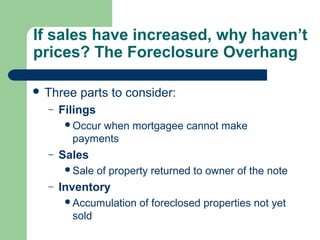 If sales have increased, why haven’t
prices? The Foreclosure Overhang

 Three   parts to consider:
  –   Filings
       Occurwhen mortgagee cannot make
        payments
  –   Sales
       Sale    of property returned to owner of the note
  –   Inventory
       Accumulation     of foreclosed properties not yet
        sold
 
