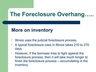 The Foreclosure Overhang…..

More on inventory
•   Illinois uses the judicial foreclosure process.
•   A typical foreclosure case in Illinois takes 210 to 270
    days.
•   However, if the borrower tries to fight against the
    foreclosure process, then it will take much longer to
    finish the foreclosure process – accumulating in the
    inventory.
 