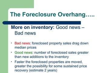 The Foreclosure Overhang…..

More on inventory: Good news –
 Bad news
•   Bad news: foreclosed property sales drag down
    median prices
•   Good news: number of foreclosed sales greater
    than new additions to the inventory
•   Faster the foreclosed properties are moved,
    greater the possibility for some sustained price
    recovery (estimate 2 years)
 