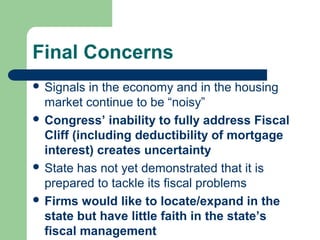 Final Concerns
 Signals  in the economy and in the housing
  market continue to be “noisy”
 Congress’ inability to fully address Fiscal
  Cliff (including deductibility of mortgage
  interest) creates uncertainty
 State has not yet demonstrated that it is
  prepared to tackle its fiscal problems
 Firms would like to locate/expand in the
  state but have little faith in the state’s
  fiscal management
 