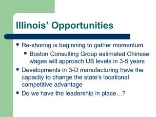 Illinois’ Opportunities
 Re-shoring  is beginning to gather momentum
    Boston Consulting Group estimated Chinese
     wages will approach US levels in 3-5 years
 Developments in 3-D manufacturing have the
  capacity to change the state’s locational
  competitive advantage
 Do we have the leadership in place…?
 