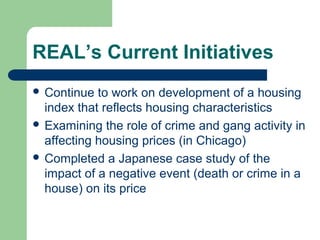 REAL’s Current Initiatives
 Continue  to work on development of a housing
  index that reflects housing characteristics
 Examining the role of crime and gang activity in
  affecting housing prices (in Chicago)
 Completed a Japanese case study of the
  impact of a negative event (death or crime in a
  house) on its price
 