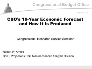 Congressional Budget Office
Congressional Research Service Seminar
April 26, 2018
Robert W. Arnold
Chief, Projections Unit, Macroeconomic Analysis Division
CBO’s 10-Year Economic Forecast
and How It Is Produced
 