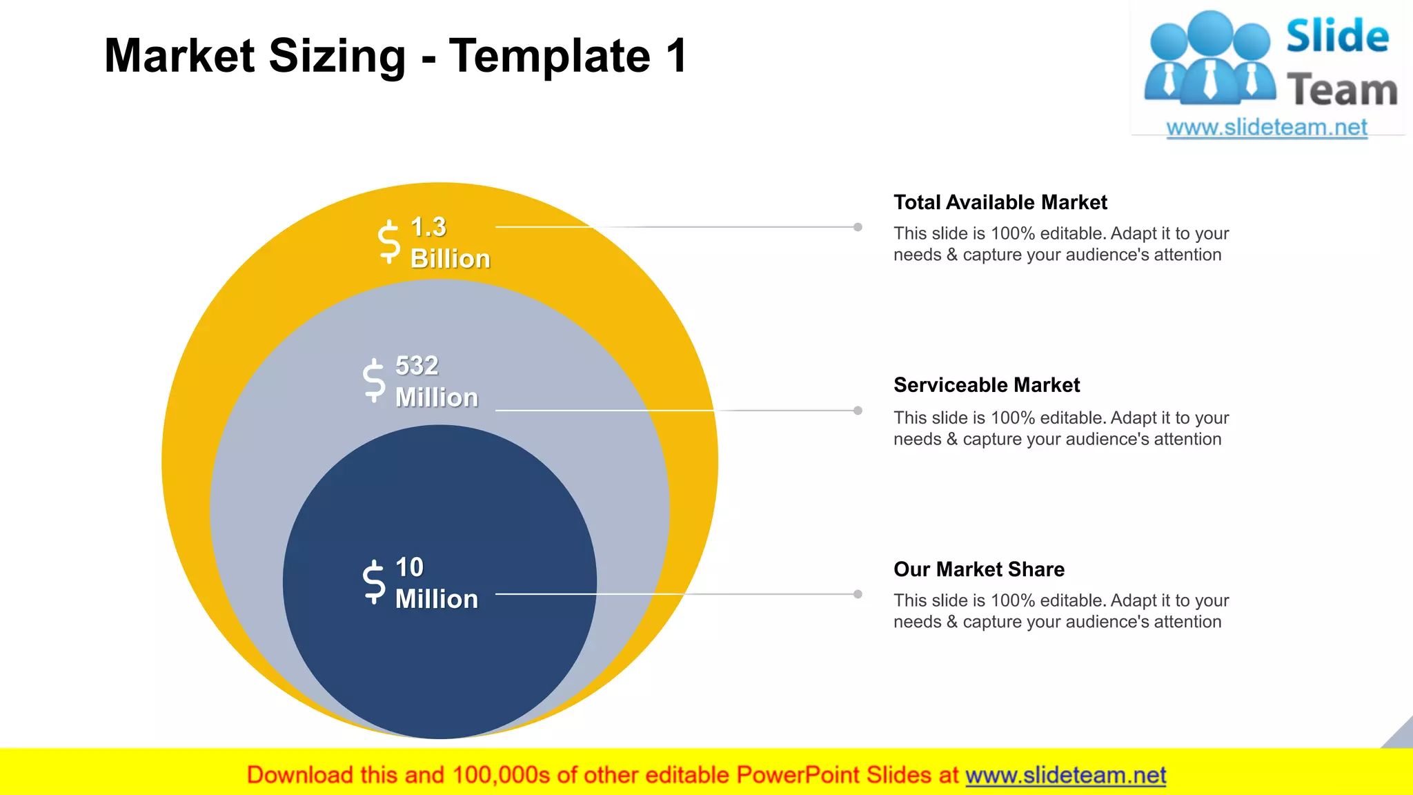 Market Sizing - Template 1
13
1.3
Billion
532
Million
10
Million
Total Available Market
This slide is 100% editable. Adapt it to your
needs & capture your audience's attention
Serviceable Market
This slide is 100% editable. Adapt it to your
needs & capture your audience's attention
Our Market Share
This slide is 100% editable. Adapt it to your
needs & capture your audience's attention
 