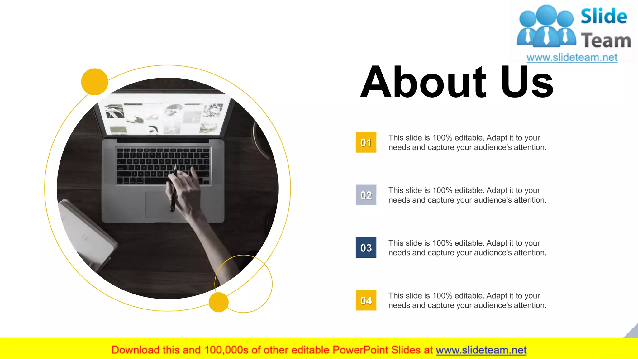 28
About Us
This slide is 100% editable. Adapt it to your
needs and capture your audience's attention.01
This slide is 100% editable. Adapt it to your
needs and capture your audience's attention.02
This slide is 100% editable. Adapt it to your
needs and capture your audience's attention.03
This slide is 100% editable. Adapt it to your
needs and capture your audience's attention.04
 