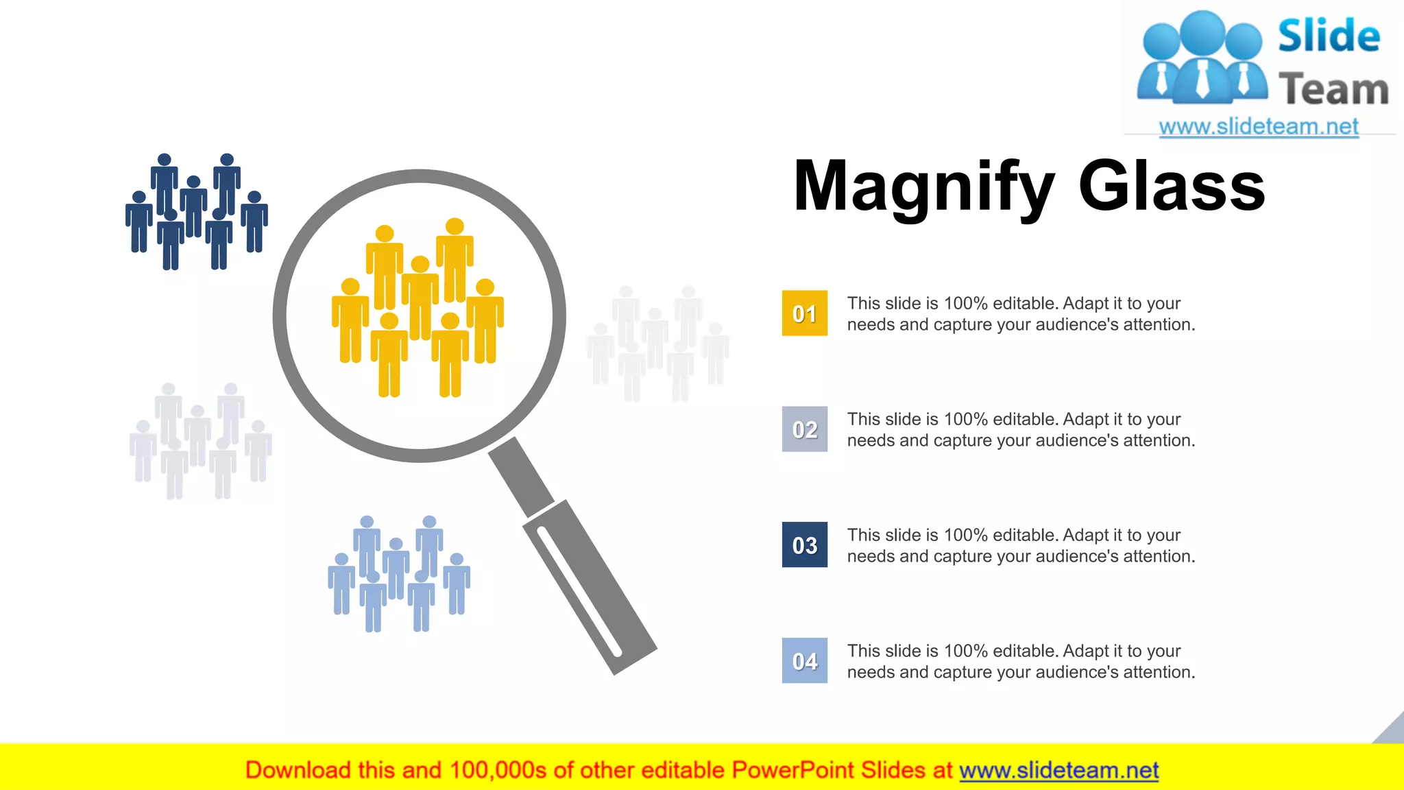 32
Magnify Glass
This slide is 100% editable. Adapt it to your
needs and capture your audience's attention.01
This slide is 100% editable. Adapt it to your
needs and capture your audience's attention.02
This slide is 100% editable. Adapt it to your
needs and capture your audience's attention.03
This slide is 100% editable. Adapt it to your
needs and capture your audience's attention.04
 