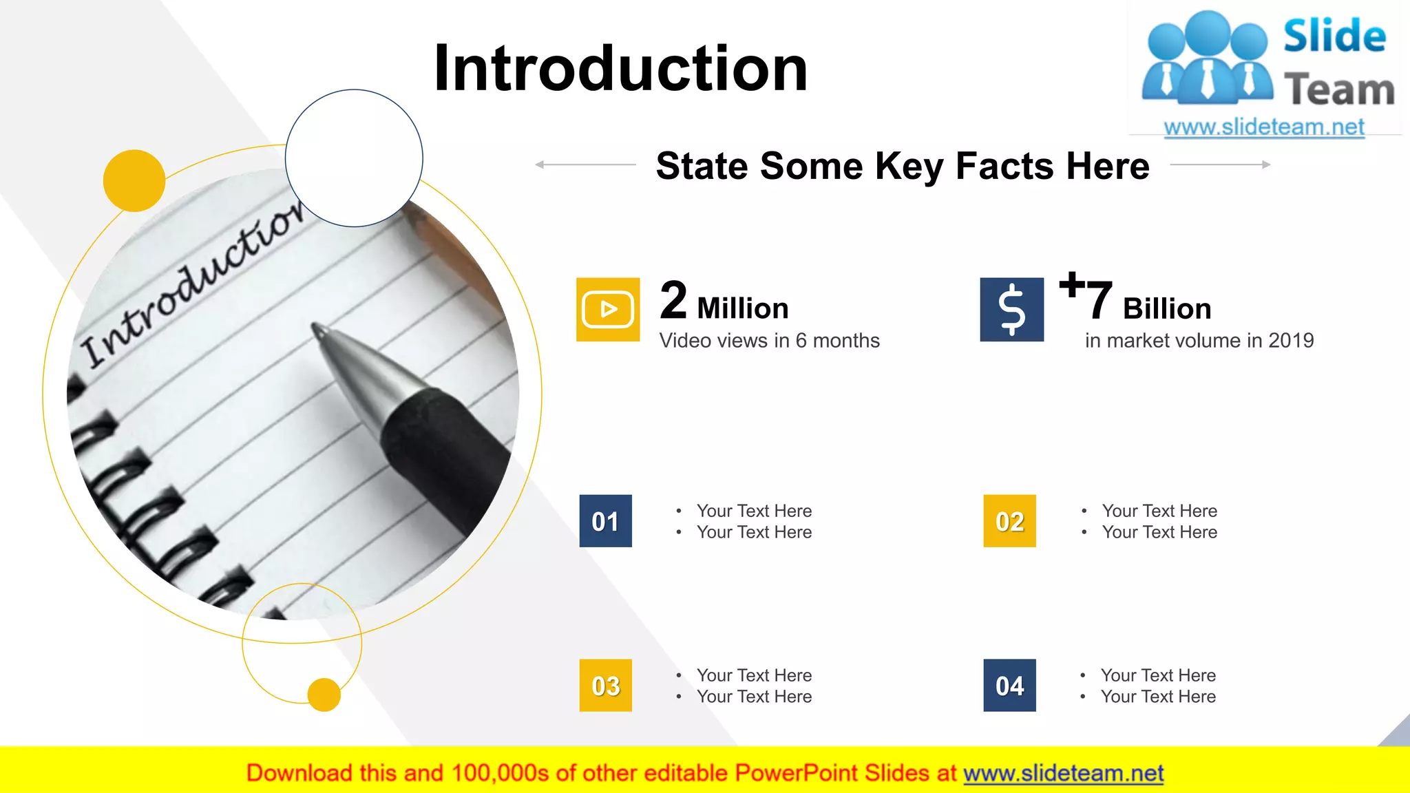 Introduction
4
State Some Key Facts Here
2 Million
Video views in 6 months
7 Billion
in market volume in 2019
• Your Text Here
• Your Text Here01
• Your Text Here
• Your Text Here02
• Your Text Here
• Your Text Here03
• Your Text Here
• Your Text Here04
 
