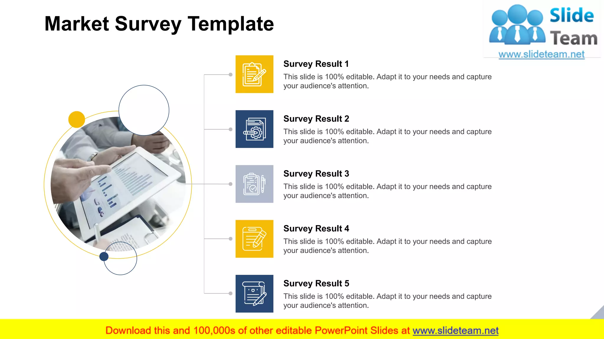 Market Survey Template
6Add your Key Takeaway from this Slide
This slide is 100% editable. Adapt it to your needs and capture
your audience's attention.
Survey Result 3
This slide is 100% editable. Adapt it to your needs and capture
your audience's attention.
Survey Result 4
This slide is 100% editable. Adapt it to your needs and capture
your audience's attention.
Survey Result 5
This slide is 100% editable. Adapt it to your needs and capture
your audience's attention.
Survey Result 2
This slide is 100% editable. Adapt it to your needs and capture
your audience's attention.
Survey Result 1
 