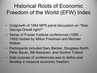 Historical Roots of Economic
Freedom of the World (EFW) Index

• Outgrowth of 1984 MPS panel discussion on “Was
  George Orwell right?”
• Series of Frasier Institute conferences (1986 –
  1993) hosted by Milton Friedman and Michael
  Walker
• Participants included Gary Becker, Douglass North,
  Peter Bauer, Bill Niskanen, and Gordon Tullock
• Sole purpose of conferences was to define and
  develop a measure economic freedom
 