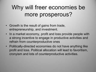 Why will freer economies be
        more prosperous?
• Growth is the result of gains from trade,
  entrepreneurship, and investment.
• In a market economy, profit and loss provide people with
  a strong incentive to engage in productive activities and
  refrain from counterproductive ones
• Politically-directed economies do not have anything like
  profit and loss. Political allocation will lead to favoritism,
  cronyism and lots of counterproductive activities.
 