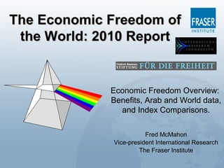 The Economic Freedom ofThe Economic Freedom of
the World: 2010 Reportthe World: 2010 Report
Economic Freedom Overview:
Benefits, Arab and World data,
and Index Comparisons.
Fred McMahon
Vice-president International Research
The Fraser Institute
 