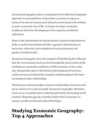 Economic Geography makes a comparatively humble and integrated
approach to such problems. It describes a country or region in
terms of its natural, human and cultural environments with relation
to man’s economic way of life. A certain set of geo-economic
conditions led to the development of the Japanese methodof
cultivation.
Prior to the introduction of such productive system of agriculture in
India a careful examination of India’s agrarian infrastructure is
necessary; otherwise,mere adoption of such system may not
produce fruitful results.
Economic Geography serves the purpose of identifying the influence
that the environment exerts on man through the preservation of the
multiple geo-economic conditions of different parts of the world.
Any attempt that aims at the balanced development of economy
could not succeed without the complete understanding of the man-
environment inter-relationship.
Without any such knowledge economicrelationship is bound to end
up in a fiasco. It is a fait accompli. Economic Geography, therefore,
serves as an essential tool for reducing and finally eliminating world
societies’ disparity gaps by scientificstudy of their economic re-
sources, modern needs and cultural heritages.
Studying Economic Geography:
Top 4 Approaches
 