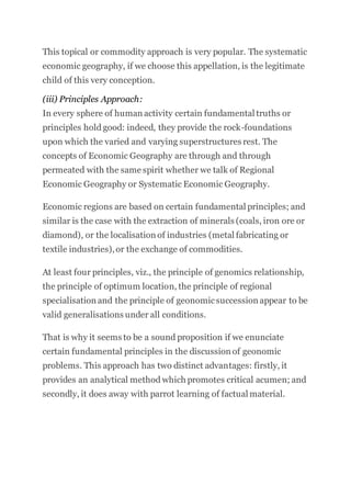 This topical or commodity approach is very popular. The systematic
economic geography, if we choose this appellation, is the legitimate
child of this very conception.
(iii) Principles Approach:
In every sphere of human activity certain fundamental truths or
principles hold good: indeed, they provide the rock-foundations
upon which the varied and varying superstructures rest. The
concepts of Economic Geography are through and through
permeated with the same spirit whether we talk of Regional
Economic Geography or Systematic Economic Geography.
Economic regions are based on certain fundamental principles; and
similar is the case with the extraction of minerals (coals, iron ore or
diamond), or the localisation of industries (metal fabricating or
textile industries),or the exchange of commodities.
At least four principles, viz., the principle of genomics relationship,
the principle of optimum location, the principle of regional
specialisation and the principle of geonomicsuccession appear to be
valid generalisations under all conditions.
That is why it seems to be a sound proposition if we enunciate
certain fundamental principles in the discussion of geonomic
problems. This approach has two distinct advantages: firstly, it
provides an analytical method which promotes critical acumen; and
secondly, it does away with parrot learning of factual material.
 