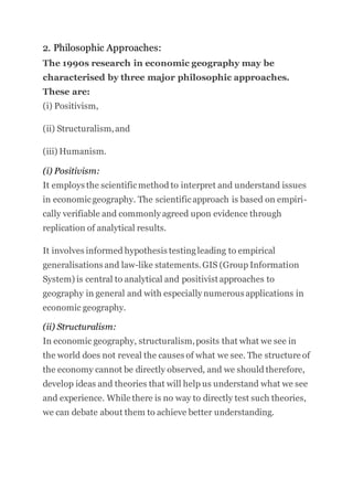 2. Philosophic Approaches:
The 1990s research in economic geography may be
characterised by three major philosophic approaches.
These are:
(i) Positivism,
(ii) Structuralism,and
(iii) Humanism.
(i) Positivism:
It employs the scientificmethod to interpret and understand issues
in economicgeography. The scientificapproach is based on empiri-
cally verifiable and commonly agreed upon evidence through
replication of analytical results.
It involves informed hypothesis testingleading to empirical
generalisations and law-like statements.GIS (Group Information
System) is central to analytical and positivist approaches to
geography in general and with especially numerous applications in
economic geography.
(ii) Structuralism:
In economic geography, structuralism,posits that what we see in
the world does not reveal the causes of what we see. The structure of
the economy cannot be directly observed, and we should therefore,
develop ideas and theories that will help us understand what we see
and experience. While there is no way to directly test such theories,
we can debate about them to achieve better understanding.
 
