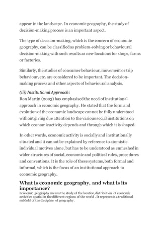appear in the landscape. In economic geography, the study of
decision-making process is an important aspect.
The type of decision-making, which is the concern of economic
geography, can be classifiedas problem-solving or behavioural
decision-making with such results as new locations for shops, farms
or factories.
Similarly, the studies of consumerbehaviour, movement or trip
behaviour, etc. are considered to be important. The decision-
making process and other aspects of behavioural analysis.
(iii) Institutional Approach:
Ron Martin (2003) has emphasisedthe need of institutional
approach in economic geography. He stated that the form and
evolution of the economic landscape cannot be fully understood
without giving due attention to the various social institutions on
which economicactivity depends and through which it is shaped.
In other words, economicactivity is socially and institutionally
situated and it cannot be explained by reference to atomistic
individual motives alone, but has to be understood as enmeshedin
wider structures of social, economic and political rules,procedures
and conventions. It is the role of these systems,both formal and
informal, which is the focus of an institutional approach to
economic geography.
What is economic geography, and what is its
importance?
Economic geography means the study of the location,distribution of economic
activities spatial in the different regions of the world . It represents a traditional
subfield of the discipline of geography.
 