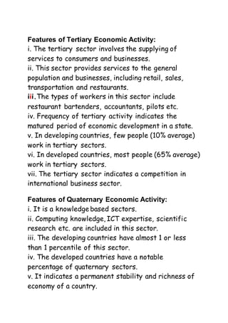 Features of Tertiary Economic Activity:
i. The tertiary sector involves the supplying of
services to consumers and businesses.
ii. This sector provides services to the general
population and businesses, including retail, sales,
transportation and restaurants.
iii.The types of workers in this sector include
restaurant bartenders, accountants, pilots etc.
iv. Frequency of tertiary activity indicates the
matured period of economic development in a state.
v. In developing countries, few people (10% average)
work in tertiary sectors.
vi. In developed countries, most people (65% average)
work in tertiary sectors.
vii. The tertiary sector indicates a competition in
international business sector.
Features of Quaternary Economic Activity:
i. It is a knowledge based sectors.
ii. Computing knowledge, ICT expertise, scientific
research etc. are included in this sector.
iii. The developing countries have almost 1 or less
than 1 percentile of this sector.
iv. The developed countries have a notable
percentage of quaternary sectors.
v. It indicates a permanent stability and richness of
economy of a country.
 