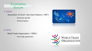 Economic
forum
5. ASEAN:
Association of South- East Asian Nations ( 1967 )
 Economic growth
 Social progress
6. WTO:
World Trade Organization ( 19995 )
 Free trade agreement
 