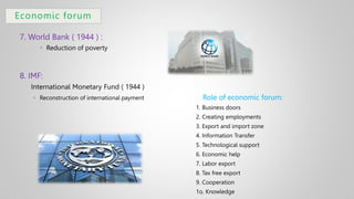 Economic forum
7. World Bank ( 1944 ) :
 Reduction of poverty
8. IMF:
International Monetary Fund ( 1944 )
 Reconstruction of international payment Role of economic forum:
1. Business doors
2. Creating employments
3. Export and import zone
4. Information Transfer
5. Technological support
6. Economic help
7. Labor export
8. Tax free export
9. Cooperation
1o. Knowledge
 