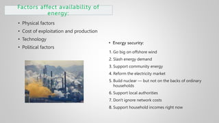 Factors affect availability of
energy:
• Physical factors
• Cost of exploitation and production
• Technology
• Political factors
1. Go big on offshore wind
2. Slash energy demand
3. Support community energy
4. Reform the electricity market
5. Build nuclear — but not on the backs of ordinary
households
6. Support local authorities
7. Don't ignore network costs
8. Support household incomes right now
 