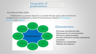 Geography of
globalization:
According to Dicken (2004),
Globalization as a process require to us consider the way space, place and time are
configured and reconfigured as a result of contemporary change of technological,
economic and political.
Increase international trade
Development of communication
Enhances global branding
Create interactions among multinational
companies
Spread out networking
Reduce the distances
 