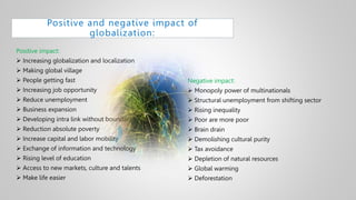 Positive and negative impact of
globalization:
Positive impact:
 Increasing globalization and localization
 Making global village
 People getting fast
 Increasing job opportunity
 Reduce unemployment
 Business expansion
 Developing intra link without boundary
 Reduction absolute poverty
 Increase capital and labor mobility
 Exchange of information and technology
 Rising level of education
 Access to new markets, culture and talents
 Make life easier
Negative impact:
 Monopoly power of multinationals
 Structural unemployment from shifting sector
 Rising inequality
 Poor are more poor
 Brain drain
 Demolishing cultural purity
 Tax avoidance
 Depletion of natural resources
 Global warming
 Deforestation
 
