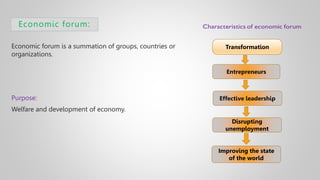 Economic forum:
Economic forum is a summation of groups, countries or
organizations.
Purpose:
Welfare and development of economy.
Transformation
Entrepreneurs
Effective leadership
Disrupting
unemployment
Improving the state
of the world
 