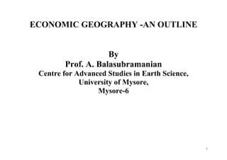 1
ECONOMIC GEOGRAPHY -AN OUTLINE
By
Prof. A. Balasubramanian
Centre for Advanced Studies in Earth Science,
University of Mysore,
Mysore-6
 