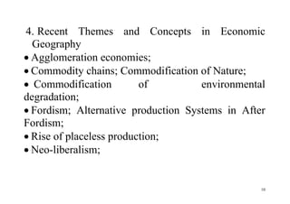 10
4. Recent Themes and Concepts in Economic
Geography
 Agglomeration economies;
 Commodity chains; Commodification of Nature;
 Commodification of environmental
degradation;
 Fordism; Alternative production Systems in After
Fordism;
 Rise of placeless production;
 Neo-liberalism;
 