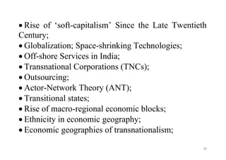 11
 Rise of ‘soft-capitalism’ Since the Late Twentieth
Century;
 Globalization; Space-shrinking Technologies;
 Off-shore Services in India;
 Transnational Corporations (TNCs);
 Outsourcing;
 Actor-Network Theory (ANT);
 Transitional states;
 Rise of macro-regional economic blocks;
 Ethnicity in economic geography;
 Economic geographies of transnationalism;
 