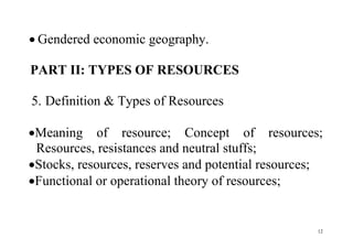 12
 Gendered economic geography.
PART II: TYPES OF RESOURCES
5. Definition & Types of Resources
Meaning of resource; Concept of resources;
Resources, resistances and neutral stuffs;
Stocks, resources, reserves and potential resources;
Functional or operational theory of resources;
 