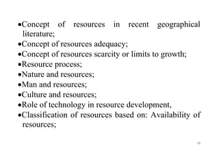 13
Concept of resources in recent geographical
literature;
Concept of resources adequacy;
Concept of resources scarcity or limits to growth;
Resource process;
Nature and resources;
Man and resources;
Culture and resources;
Role of technology in resource development,
Classification of resources based on: Availability of
resources;
 