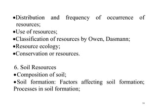 14
Distribution and frequency of occurrence of
resources;
Use of resources;
Classification of resources by Owen, Dasmann;
Resource ecology;
Conservation or resources.
6. Soil Resources
Composition of soil;
Soil formation: Factors affecting soil formation;
Processes in soil formation;
 