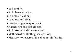 15
Soil profile;
Soil characteristics;
Soil classification;
Land use and soils;
Economic planning of soils;
Agriculture and soil erosion;
Soil erosion and conservation;
Methods of controlling soil erosion;
Measures to restore and maintain soil fertility.
 