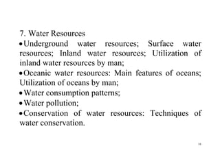 16
7. Water Resources
Underground water resources; Surface water
resources; Inland water resources; Utilization of
inland water resources by man;
Oceanic water resources: Main features of oceans;
Utilization of oceans by man;
Water consumption patterns;
Water pollution;
Conservation of water resources: Techniques of
water conservation.
 