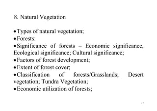 17
8. Natural Vegetation
Types of natural vegetation;
Forests:
Significance of forests – Economic significance,
Ecological significance; Cultural significance;
Factors of forest development;
Extent of forest cover;
Classification of forests/Grasslands; Desert
vegetation; Tundra Vegetation;
Economic utilization of forests;
 