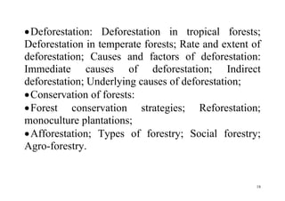 18
Deforestation: Deforestation in tropical forests;
Deforestation in temperate forests; Rate and extent of
deforestation; Causes and factors of deforestation:
Immediate causes of deforestation; Indirect
deforestation; Underlying causes of deforestation;
Conservation of forests:
Forest conservation strategies; Reforestation;
monoculture plantations;
Afforestation; Types of forestry; Social forestry;
Agro-forestry.
 