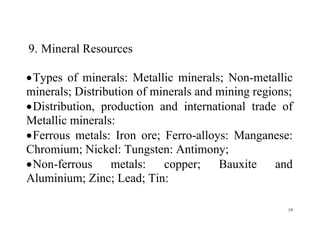 19
9. Mineral Resources
Types of minerals: Metallic minerals; Non-metallic
minerals; Distribution of minerals and mining regions;
Distribution, production and international trade of
Metallic minerals:
Ferrous metals: Iron ore; Ferro-alloys: Manganese:
Chromium; Nickel: Tungsten: Antimony;
Non-ferrous metals: copper; Bauxite and
Aluminium; Zinc; Lead; Tin:
 