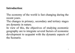 2
Introduction:
The economy of the world is fast changing during the
recent years.
The changes in primary, secondary and tertiary stages
are dynamic in nature.
In view of this, the objectives of studying economic
geography are to integrate several factors of economic
development to acquaint with the dynamic aspects of
the Scenario.
 