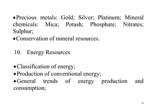 20
Precious metals: Gold; Silver; Platinum; Mineral
chemicals: Mica; Potash; Phosphate; Nitrates;
Sulphur;
Conservation of mineral resources.
10. Energy Resources
Classification of energy;
Production of conventional energy;
General trends of energy production and
consumption;
 