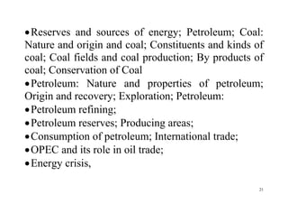21
Reserves and sources of energy; Petroleum; Coal:
Nature and origin and coal; Constituents and kinds of
coal; Coal fields and coal production; By products of
coal; Conservation of Coal
Petroleum: Nature and properties of petroleum;
Origin and recovery; Exploration; Petroleum:
Petroleum refining;
Petroleum reserves; Producing areas;
Consumption of petroleum; International trade;
OPEC and its role in oil trade;
Energy crisis,
 