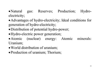 22
Natural gas: Reserves; Production; Hydro-
electricity;
Advantages of hydro-electricity; Ideal conditions for
generation of hydro-electricity;
Distribution of potential hydro-power;
Hydro-electric power generation;
Atomic (nuclear) energy: Atomic minerals:
Uranium;
World distribution of uranium;
Production of uranium; Thorium;
 
