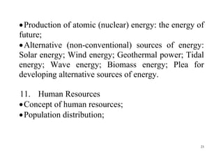 23
Production of atomic (nuclear) energy: the energy of
future;
Alternative (non-conventional) sources of energy:
Solar energy; Wind energy; Geothermal power; Tidal
energy; Wave energy; Biomass energy; Plea for
developing alternative sources of energy.
11. Human Resources
Concept of human resources;
Population distribution;
 