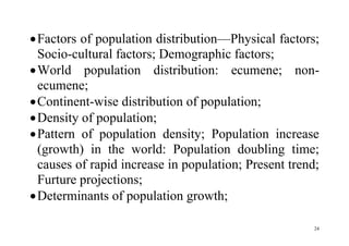 24
Factors of population distribution—Physical factors;
Socio-cultural factors; Demographic factors;
World population distribution: ecumene; non-
ecumene;
Continent-wise distribution of population;
Density of population;
Pattern of population density; Population increase
(growth) in the world: Population doubling time;
causes of rapid increase in population; Present trend;
Furture projections;
Determinants of population growth;
 