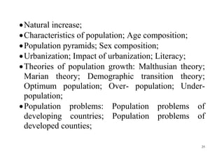 25
Natural increase;
Characteristics of population; Age composition;
Population pyramids; Sex composition;
Urbanization; Impact of urbanization; Literacy;
Theories of population growth: Malthusian theory;
Marian theory; Demographic transition theory;
Optimum population; Over- population; Under-
population;
Population problems: Population problems of
developing countries; Population problems of
developed counties;
 